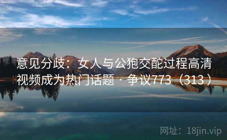 意见分歧：女人与公狍交酡过程高清视频成为热门话题 · 争议773（313 ）
