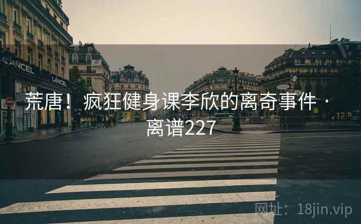 荒唐！疯狂健身课李欣的离奇事件 · 离谱227