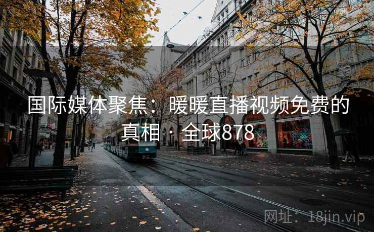 国际媒体聚焦：暖暖直播视频免费的真相 · 全球878