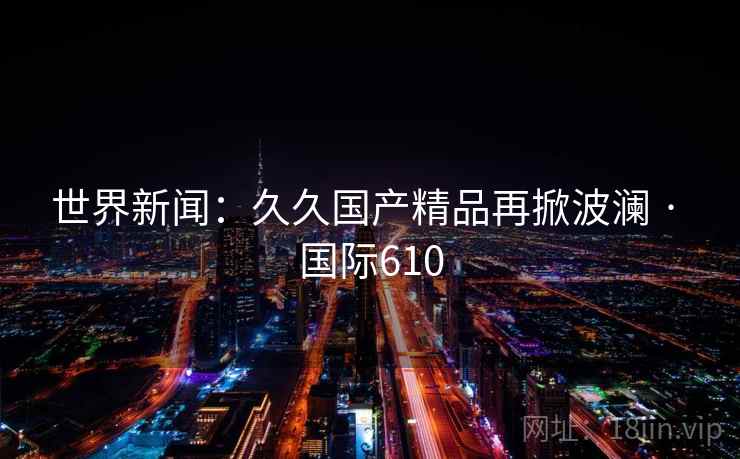 世界新闻:久久国产精品再掀波澜 · 国际610 第2张 世界新闻:久久国产精品再掀波澜 · 国际610 第2张