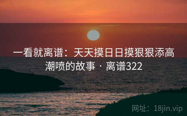 一看就离谱：天天摸日日摸狠狠添高潮喷的故事 · 离谱322  第1张