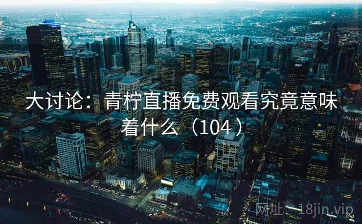 大讨论：青柠直播免费观看究竟意味着什么（104 ）  第1张