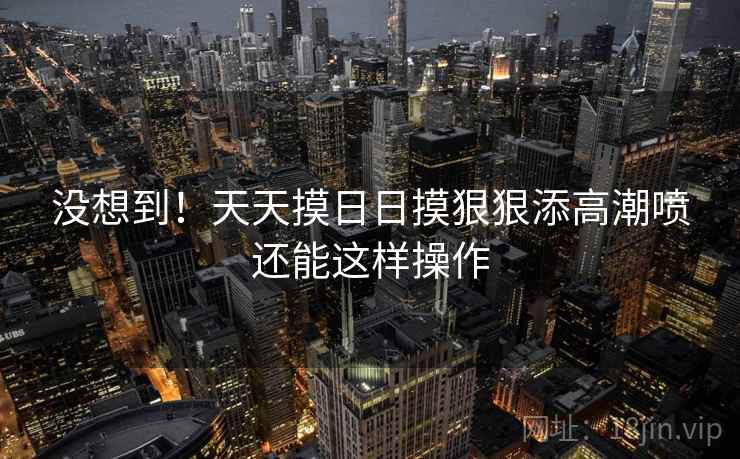 没想到！天天摸日日摸狠狠添高潮喷还能这样操作