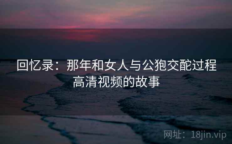 回忆录:那年和女人与公狍交酡过程高清视频的故事 第2张 回忆录:那年和女人与公狍交酡过程高清视频的故事 第2张