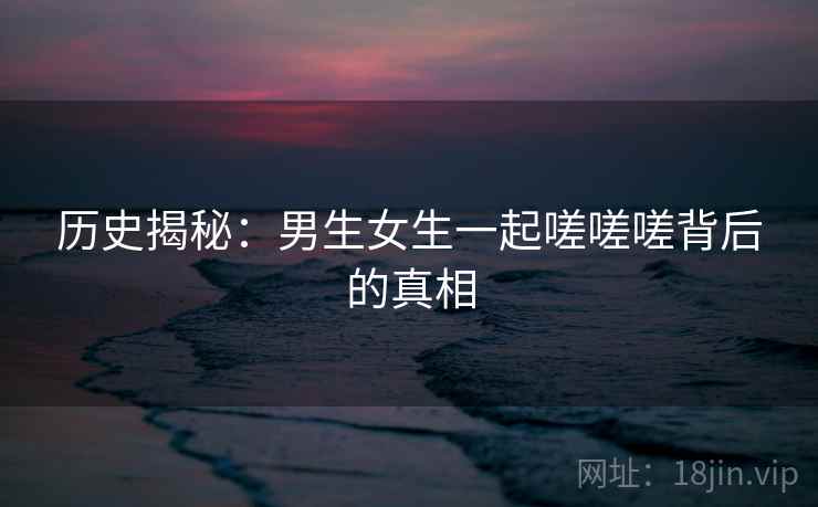 历史揭秘：男生女生一起嗟嗟嗟背后的真相